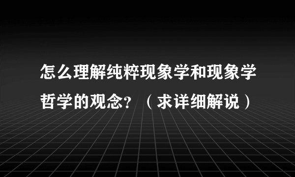 怎么理解纯粹现象学和现象学哲学的观念？（求详细解说）