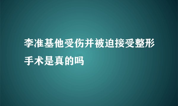 李准基他受伤并被迫接受整形手术是真的吗