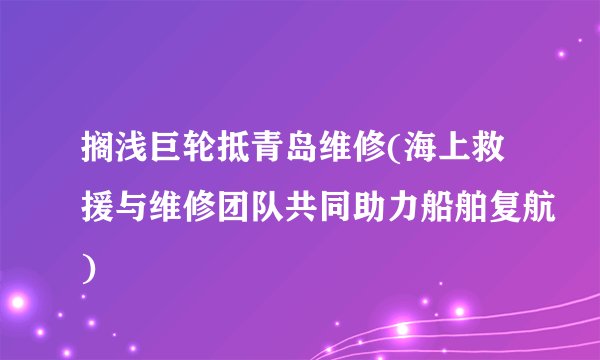 搁浅巨轮抵青岛维修(海上救援与维修团队共同助力船舶复航)