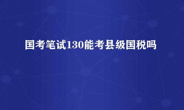 国考笔试130能考县级国税吗
