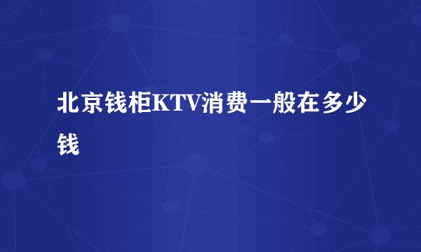 北京钱柜KTV消费一般在多少钱