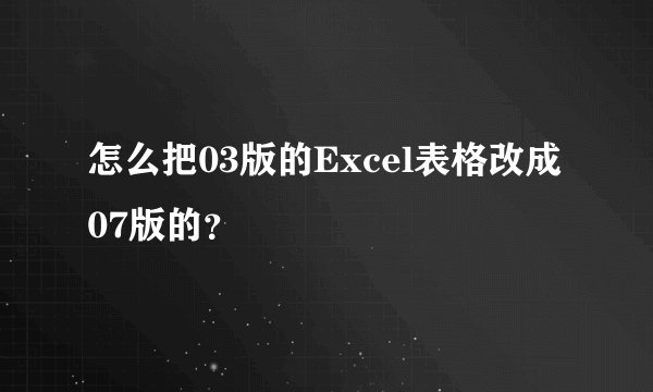 怎么把03版的Excel表格改成07版的？