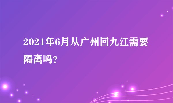 2021年6月从广州回九江需要隔离吗？