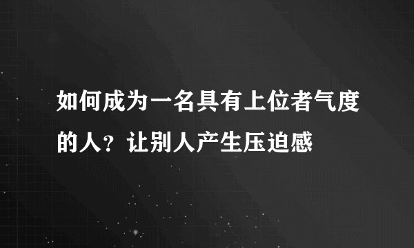 如何成为一名具有上位者气度的人？让别人产生压迫感