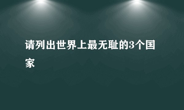 请列出世界上最无耻的3个国家