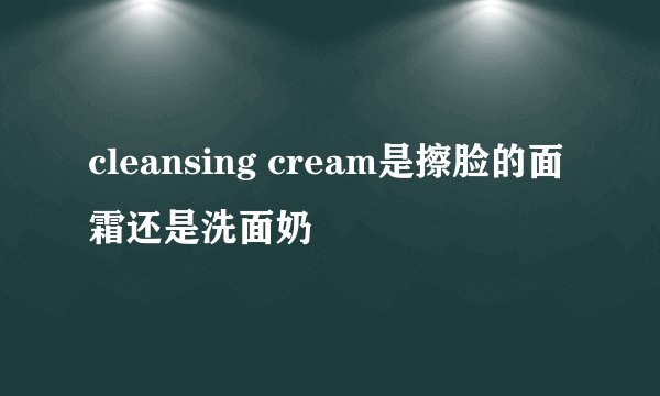 cleansing cream是擦脸的面霜还是洗面奶