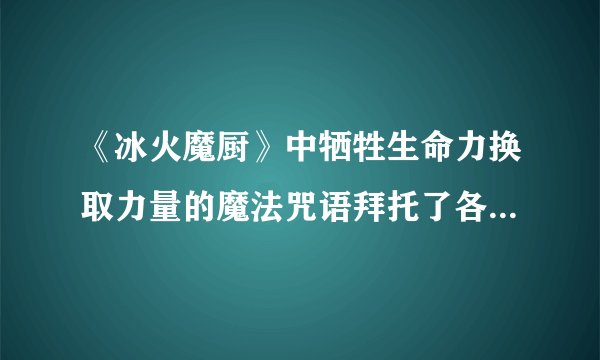 《冰火魔厨》中牺牲生命力换取力量的魔法咒语拜托了各位 谢谢