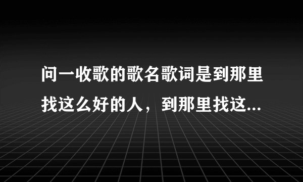 问一收歌的歌名歌词是到那里找这么好的人，到那里找这么温暖的手