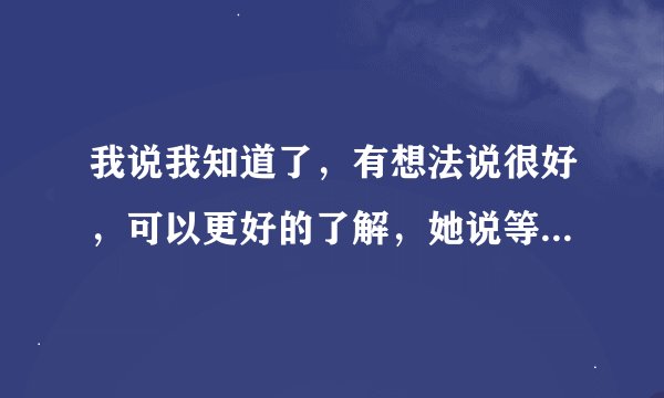 我说我知道了，有想法说很好，可以更好的了解，她说等大家都有时间了，好好聊聊，什么意思？