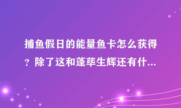 捕鱼假日的能量鱼卡怎么获得？除了这和蓬荜生辉还有什么其他得到能量的途径吗