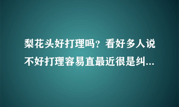 梨花头好打理吗？看好多人说不好打理容易直最近很是纠结要不要弄阿。在线等阿..希望能说详细些.谢谢了.