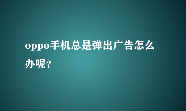oppo手机总是弹出广告怎么办呢？