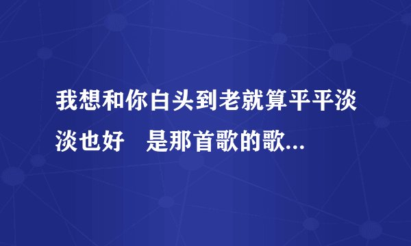 我想和你白头到老就算平平淡淡也好   是那首歌的歌词啊，歌名哦！