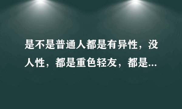 是不是普通人都是有异性，没人性，都是重色轻友，都是贪财好色的？