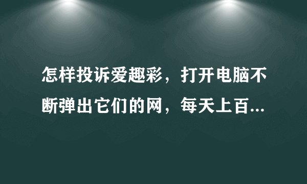 怎样投诉爱趣彩，打开电脑不断弹出它们的网，每天上百次，烦烦