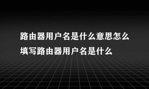 路由器用户名是什么意思怎么填写路由器用户名是什么