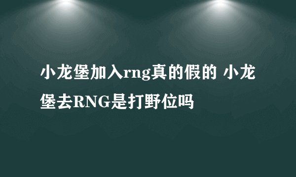 小龙堡加入rng真的假的 小龙堡去RNG是打野位吗