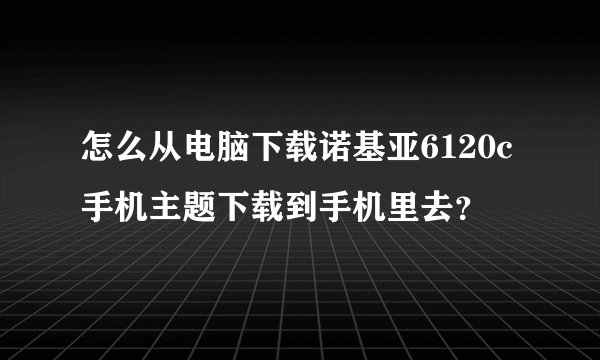 怎么从电脑下载诺基亚6120c手机主题下载到手机里去？