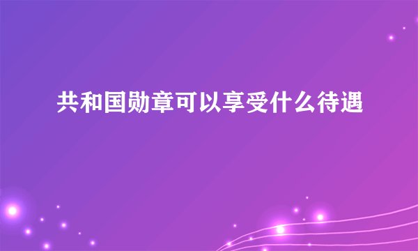 共和国勋章可以享受什么待遇