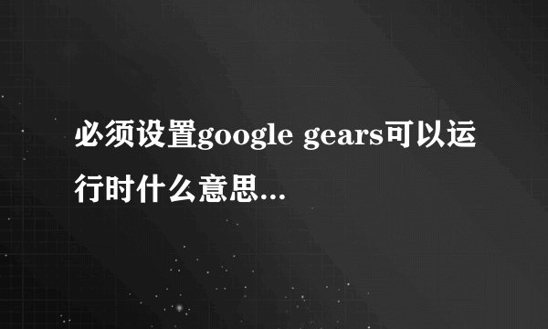 必须设置google gears可以运行时什么意思。我在使用某个系统时总是跳出“必须设置google gears可以运行”