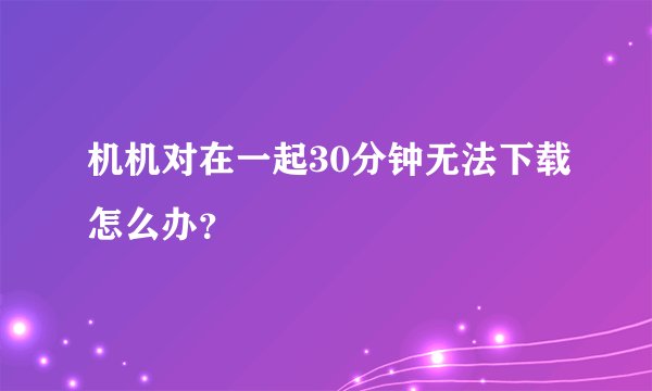 机机对在一起30分钟无法下载怎么办？