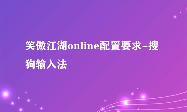 笑傲江湖online配置要求-搜狗输入法
