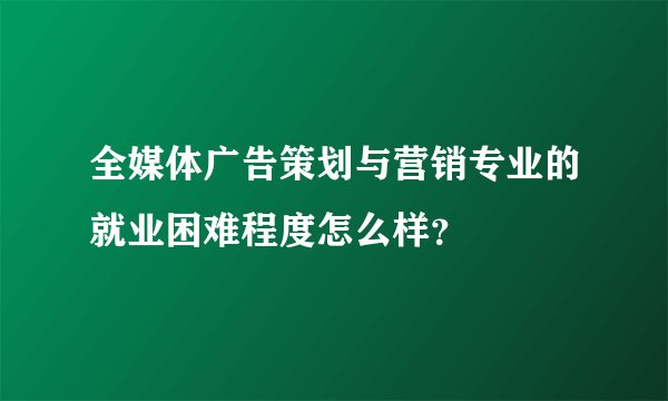 全媒体广告策划与营销专业的就业困难程度怎么样？