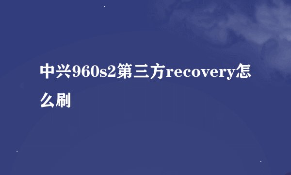 中兴960s2第三方recovery怎么刷
