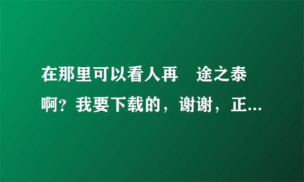 在那里可以看人再囧途之泰囧啊？我要下载的，谢谢，正确的话我给分，谢谢