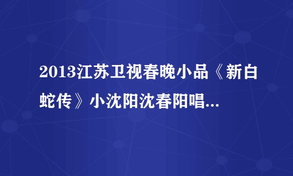 2013江苏卫视春晚小品《新白蛇传》小沈阳沈春阳唱的那首歌叫什么名字？