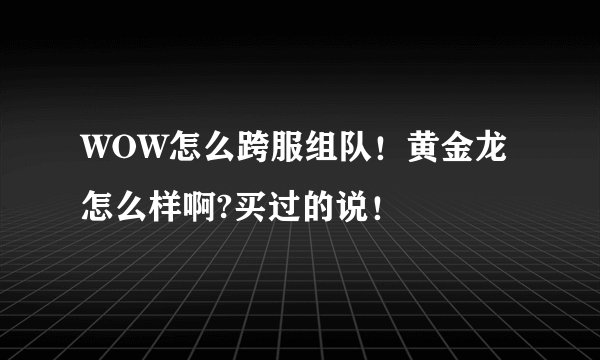 WOW怎么跨服组队！黄金龙怎么样啊?买过的说！