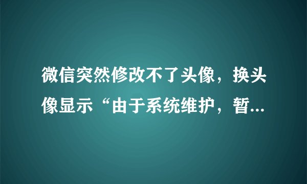 微信突然修改不了头像，换头像显示“由于系统维护，暂无法修改”该怎么办呢？