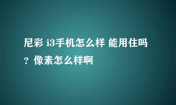 尼彩 i3手机怎么样 能用住吗？像素怎么样啊