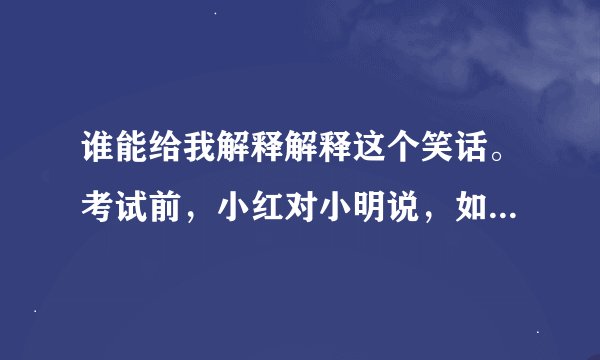 谁能给我解释解释这个笑话。考试前，小红对小明说，如果你这次能考全班第一，我就做你女朋友。 … …