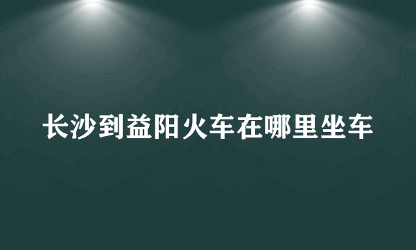 长沙到益阳火车在哪里坐车
