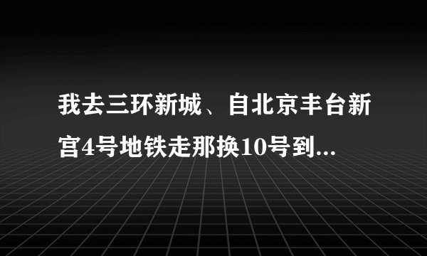 我去三环新城、自北京丰台新宫4号地铁走那换10号到三环新城