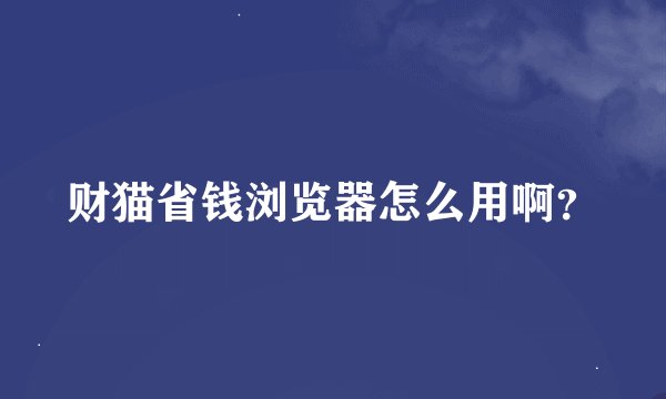 财猫省钱浏览器怎么用啊？