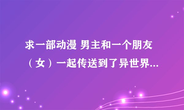 求一部动漫 男主和一个朋友（女）一起传送到了异世界 在那个世界男主可以从女的身体里拔出一把剑