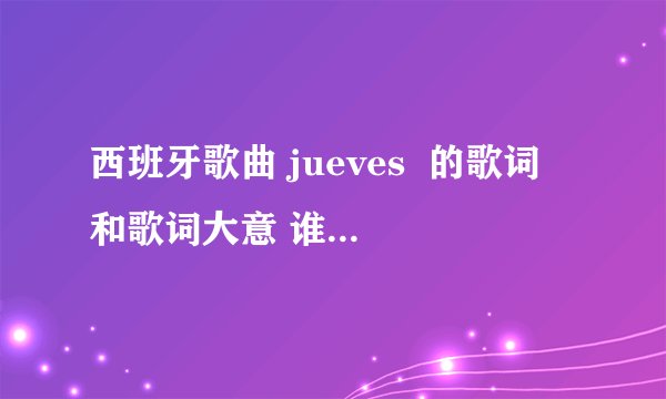西班牙歌曲 jueves  的歌词 和歌词大意 谁知道 可以告诉我吗 谢谢先