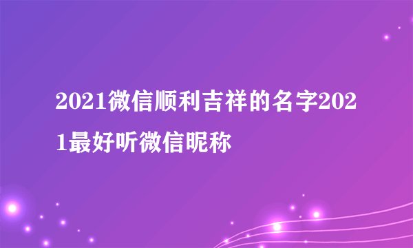 2021微信顺利吉祥的名字2021最好听微信昵称