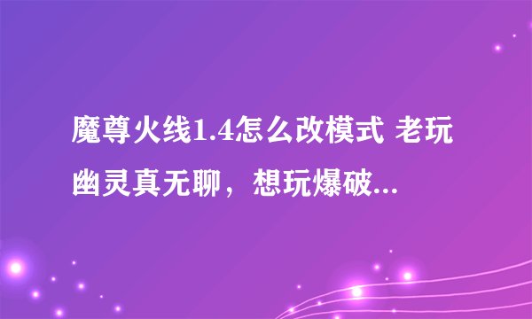 魔尊火线1.4怎么改模式 老玩幽灵真无聊，想玩爆破啊，哪位哥哥告诉我 QQ545838177 谢谢