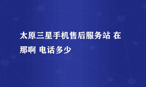 太原三星手机售后服务站 在那啊 电话多少