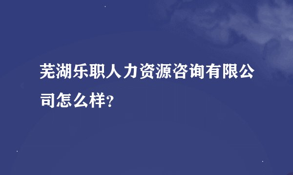 芜湖乐职人力资源咨询有限公司怎么样？