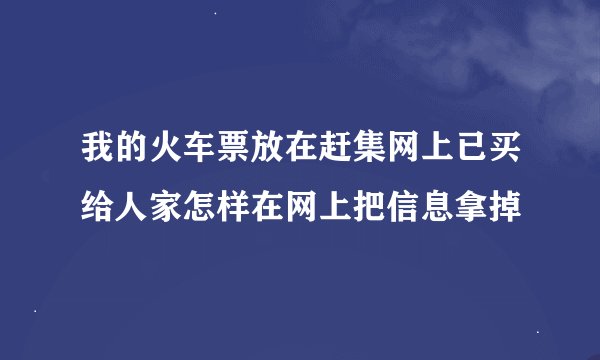 我的火车票放在赶集网上已买给人家怎样在网上把信息拿掉