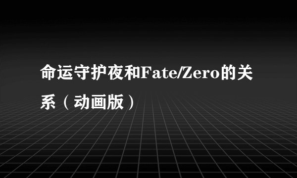 命运守护夜和Fate/Zero的关系（动画版）
