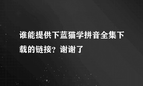 谁能提供下蓝猫学拼音全集下载的链接？谢谢了