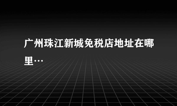 广州珠江新城免税店地址在哪里…