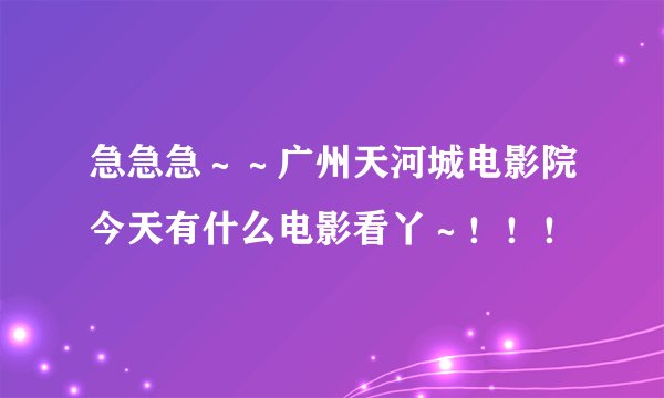 急急急～～广州天河城电影院今天有什么电影看丫～！！！