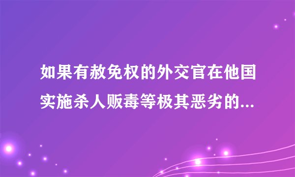 如果有赦免权的外交官在他国实施杀人贩毒等极其恶劣的犯罪行为怎么办？