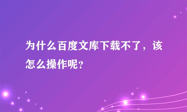 为什么百度文库下载不了，该怎么操作呢？